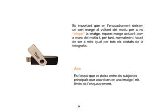 34	

És important que en l’enquadrament deixem
un cert marge al voltant del motiu per a no
“ofegar” la imatge. Aquest marge actuarà com
a marc del motiu i, per tant, normalment haurà
de ser a més igual per tots els costats de la
fotograﬁa.
Aire
És l’espai que es deixa entre els subjectes
principals que apareixen en una imatge i els
límits de l’enquadrament.
 
