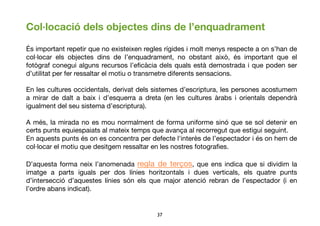 37	

Col·locació dels objectes dins de l’enquadrament
És important repetir que no existeixen regles rígides i molt menys respecte a on s’han de
col·locar els objectes dins de l’enquadrament, no obstant això, és important que el
fotògraf conegui alguns recursos l’eﬁcàcia dels quals està demostrada i que poden ser
d’utilitat per fer ressaltar el motiu o transmetre diferents sensacions.
En les cultures occidentals, derivat dels sistemes d’escriptura, les persones acostumem
a mirar de dalt a baix i d’esquerra a dreta (en les cultures àrabs i orientals dependrà
igualment del seu sistema d’escriptura).
A més, la mirada no es mou normalment de forma uniforme sinó que se sol detenir en
certs punts equiespaiats al mateix temps que avança al recorregut que estigui seguint.
En aquests punts és on es concentra per defecte l'interès de l’espectador i és on hem de
col·locar el motiu que desitgem ressaltar en les nostres fotograﬁes.
D’aquesta forma neix l’anomenadaregla de terços, que ens indica que si dividim la
imatge a parts iguals per dos línies horitzontals i dues verticals, els quatre punts
d’intersecció d’aquestes línies són els que major atenció rebran de l’espectador (i en
l’ordre abans indicat).
 