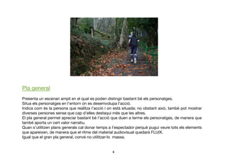 4	

Pla general 
Presenta un escenari ampli en el qual es poden distingir bastant bé els personatges. 
Situa els personatges en l’entorn on es desemvolupa l’acció.  
Indica com és la persona que realitza l’acció i on està situada; no obstant això, també pot mostrar
diverses persones sense que cap d’elles destaqui més que les altres.  
El pla general permet apreciar bastant bé l’acció que duen a terme els personatges, de manera que
també aporta un cert valor narratiu. 
Quan s’utilitzen plans generals cal donar temps a l’espectador perquè pugui veure tots els elements
que apareixen, de manera que el ritme del material audiovisual quedarà FLUIX. 
Igual que el gran pla general, convé no utilitzar-lo massa.
 