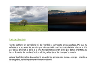 Llei de l'horitzó
També cal tenir en compte la llei de l'horitzó si es treballa amb paisatges. Pel que fa
referència a aquesta llei, es diu que s'ha de col·locar l'horitzó a la línia inferior, a 1/3
per donar prioritat al cel o a la línia horitzontal superior, a 2/3 per donar prioritat a la
terra. Aquesta llei també s'aplica a fotograﬁes tipus "landscape" o retrats.
Alinear les fotograﬁes d'acord amb aquesta llei genera més tensió, energia i interès a
la fotograﬁa, que simplement centrar l'objectiu.
 
