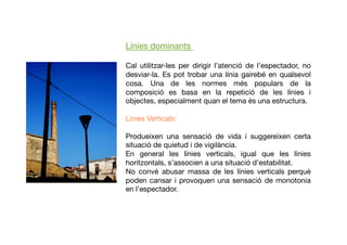 Línies dominants
Cal utilitzar-les per dirigir l’atenció de l’espectador, no
desviar-la. Es pot trobar una línia gairebé en qualsevol
cosa. Una de les normes més populars de la
composició es basa en la repetició de les línies i
objectes, especialment quan el tema és una estructura.
Línies Verticals:
Produeixen una sensació de vida i suggereixen certa
situació de quietud i de vigilància.
En general les línies verticals, igual que les línies
horitzontals, s’associen a una situació d’estabilitat.
No convé abusar massa de les línies verticals perquè
poden cansar i provoquen una sensació de monotonia
en l’espectador.
 