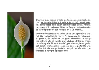 48	

El primer gran recurs artístic de l’enfocament selectiu és
clar: fer ressaltar l’element enfocat (el motiu) davant totes
les altres coses que estan desenfocades (fons). Aquest
recurs és molt poderós a l’hora de ﬁxar el centre d’interès
de la fotograﬁa i tot bon fotògraf en fa ús intensiu.
L’enfocament selectiu no deixa de ser una aplicació d’una
reduïdaprofunditat de camp. En fotograﬁa de paisatges,
en general, és preferible una gran profunditat de camp
per incloure tots els detalls amb nitidesa a totes les zones
de la fotograﬁa. No obstant això, per al retrat, la fotograﬁa
del detall i moltes altres ocasions sol ser preferible una
profunditat de camp limitada perquè només allò que
interessa al fotògraf aparegui nítid.
 