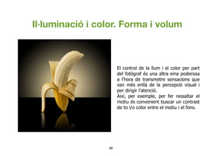 49	

El control de la llum i el color per part
del fotògraf és una altra eina poderosa
a l'hora de transmetre sensacions que
van més enllà de la percepció visual i
per dirigir l'atenció.
Així, per exemple, per fer ressaltar el
motiu és convenient buscar un contrast
de to i/o color entre el motiu i el fons.
Il·luminació i color. Forma i volum
 