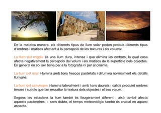 De la mateixa manera, els diferents tipus de llum solar poden produir diferents tipus
d'ombres i matisos afectant a la percepció de lestexturesi elsvolums:
La llum del migdia és una llum dura, intensa i que elimina les ombres, la qual cosa
afecta negativament la percepció del volum i els matisos de la superfície dels objectes.
En general no sol ser bona per a la fotograﬁa ni per al cinema.
La llum del matí il·lumina amb tons frescos pastellats i difumina normalment els detalls
llunyans.
La llum del capvespre il·lumina lateralment i amb tons daurats i càlids produint ombres
tènues i subtils que fan ressaltar la textura dels objectes i el seu volum.
Segons les estacions la llum també és lleugerament diferent i això també afecta
aquests paràmetres, i, sens dubte, el temps meteorològic també és crucial en aquest
aspecte.
 