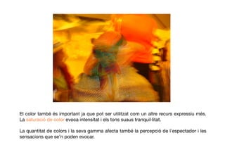El color també és important ja que pot ser utilitzat com un altre recurs expressiu més.
La saturació de color evoca intensitat i els tons suaus tranquil·litat.
La quantitat de colors i la seva gamma afecta també la percepció de l'espectador i les
sensacions que se’n poden evocar.
 