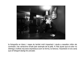 la fotograﬁa en blanc i negre és també molt impactant i ajuda a ressaltar millor els
contrasts i les variacions tonals (per exemple de la pell). A més ajuda que el color no
distregui d'altres recursos expressius (com la forma, la textura, l'expressió d'una cara)
que el fotògraf desitgi fer prevaler.
 