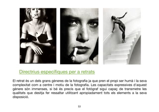 53	

Directrius especíﬁques per a retrats
El retrat és un dels grans gèneres de la fotograﬁa ja que pren el propi ser humà i la seva
complexitat com a centre i motiu de la fotograﬁa. Les capacitats expressives d'aquest
gènere són immenses, si bé és precís que el fotògraf sigui capaç de transmetre les
qualitats que desitja fer ressaltar utilitzant apropiadament tots els elements a la seva
disposició.
 