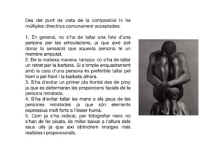 Des del punt de vista de la composició hi ha
múltiples directrius comunament acceptades:
1. En general, no s'ha de tallar una foto d'una
persona per les articulacions, ja que això pot
donar la sensació que aquesta persona té un
membre amputat.
2. De la mateixa manera, tampoc no s'ha de tallar
un retrat per la barbeta. Si s'omple enquadrament
amb la cara d'una persona és preferible tallar pel
front o pel front i la barbeta alhora.
3. S'ha d'evitar un primer pla frontal des de prop
ja que es deformaran les proporcions facials de la
persona retratada.
4. S'ha d'evitar tallar les mans o els peus de les
persones retratades ja que són elements
expressius molt forts a l'ésser humà.
5. Com ja s'ha indicat, per fotograﬁar nens no
s'han de fer picats, és millor baixar a l'altura dels
seus ulls ja que així obtindrem imatges més
realistes i proporcionals.
 