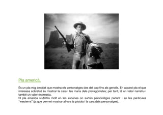 Pla americà.
És un pla mig ampliat que mostra els personatges des del cap ﬁns als genolls. En aquest pla el que
interessa sobretot és mostrar la cara i les mans dels protagonistes; per tant, té un valor narratiu i
també un valor expressiu.
El pla americà s’utilitza molt en les escenes on surten personatges parlant i en les pel·lícules
“westerns” (ja que permet mostrar alhora la pistola i la cara dels personatges).
 