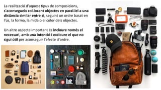 La realització d'aquest tipus de composicions,
s'aconsegueix col.locant objectes en paral.lel a una
distància similar entre si, seguint un ordre basat en
l'ús, la forma, la mida o el color dels objectes.
Un altre aspecte important és incloure només el
necessari, amb una intenció i excloure el que no
sigui útil per aconseguir l'efecte d'ordre.
 