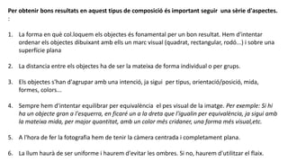 Per obtenir bons resultats en aquest tipus de composició és important seguir una sèrie d'aspectes.
:
1. La forma en què col.loquem els objectes és fonamental per un bon resultat. Hem d'intentar
ordenar els objectes dibuixant amb ells un marc visual (quadrat, rectangular, rodó...) i sobre una
superfície plana
2. La distancia entre els objectes ha de ser la mateixa de forma individual o per grups.
3. Els objectes s'han d'agrupar amb una intenció, ja sigui per tipus, orientació/posició, mida,
formes, colors...
4. Sempre hem d'intentar equilibrar per equivalència el pes visual de la imatge. Per exemple: Si hi
ha un objecte gran a l'esquerra, en ficaré un a la dreta que l'igualin per equivalència, ja sigui amb
la mateixa mida, per major quantitat, amb un color més cridaner, una forma més visual,etc.
5. A l'hora de fer la fotografia hem de tenir la càmera centrada i completament plana.
6. La llum haurà de ser uniforme i haurem d'evitar les ombres. Si no, haurem d'utilitzar el flaix.
 