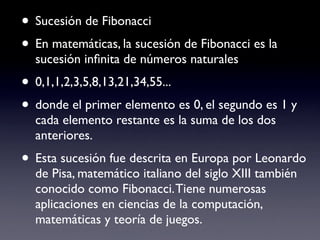 • Sucesión de Fibonacci
• En matemáticas, la sucesión de Fibonacci es la
  sucesión inﬁnita de números naturales
• 0,1,1,2,3,5,8,13,21,34,55...
• donde el primer elemento es 0, el segundo es 1 y
  cada elemento restante es la suma de los dos
  anteriores.
• Esta sucesión fue descrita en Europa por Leonardo
  de Pisa, matemático italiano del siglo XIII también
  conocido como Fibonacci. Tiene numerosas
  aplicaciones en ciencias de la computación,
  matemáticas y teoría de juegos.
 