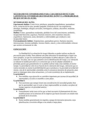 SEGUIDAMENTE CONSIDERAMOS PARA CADA RIESGO DETECTADO
LAPOTENCIAL CEVERIDAD-GRAVEDAD DEL DAÑO Y LA PROBABILIDAD
DE QUE OCURA EL ECHO.

SEVERIDAD DEL DAÑO:
Ligeramente dañino: Cortes leves, pinchazos, pequeñas magulladuras, quemaduras
leves, irritación de los ojos, pesadez parpedal, irritación de las vías respiratorias,
dorsalgia, lumbalgia, alergias cervicales, hormigueos, cefaleas, disconfort, molestias
irritabilidad.
Dañino: Cortes, quemaduras moderadas, pérdidas leves del conocimiento, tendinitis,
incapacidad funcional, esguinces, fracturas menores, otros trastornos músculo-
esqueléticos, hipoacusia, asma, dermatitis y enfermedades que conducen a una
incapacidad menor.
Extremadamente dañino: Amputaciones, quemaduras graves, fracturas mayores,
intoxicaciones, lesiones múltiples, lesiones fatales, cáncer y otras enfermedades crónicas
que acorten severamente la vida.

CONCLUCION

        La finalidad de la evaluación de riesgos laborales es poder realizar un plan de
prevención para el taller. Para elaborar este plan ofrecemos la metodología a seguir con
unos ejemplos, ya que los cuestionarios presentados se deben adecuar a cada centro en
concreto. Así pues, una vez que contamos con la identificación del riesgo y su valoración
se indicará la medida preventiva y/o correctora que se ha de adoptar señalando su
prioridad, puesto que generalmente no se podrán realizar todas estas medidas al mismo
tiempo. La prioridad no sólo irá en función de la valoración del riesgo, valoración que se
realiza teniendo en cuenta la probabilidad de que se produzca y la gravedad-severidad del
mismo, sino de la oportunidad, entendida como la secuencia necesaria de actuación, pues
quizá se impongan antes otras actuaciones, y el coste económico de su implantación.
La prioridad 1
    • Son medidas cuya ejecución se considera importante por razones de necesidad, de
        oportunidad y el coste es asumible a corto plazo.
La prioridad 2
    • Son cuestiones que aunque tienen una consideración de necesidad grande, bien
        por la oportunidad o por el coste se hace imprescindible un estudio a un plazo de
        tiempo superior a la prioridad anterior.
La prioridad 3
    • Generalmente serán casos en los que se hará necesario el planteamiento de otras
        modificaciones en la estructura de la empresa que hacen necesario un estudio más
        profundo de la inversión.
La prioridad 4
    • Serán medidas generalmente no urgentes, aunque de necesaria ejecución, cuya
        planificación e inversión obligue a un estudio a largo plazo.
 