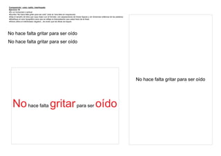 Composición color, estilo, interlineado
Ejercicio 10
En un horizontal o vertical
Escriba “No hace falta gritar para ser oído” (solo la 1era letra en mayúscula)
Elija el tamaño de letra que vaya mejor con el formato, con separaciones de líneas lógicas y sin divisiones silábicas de las palabras
Modifique el color tipográfico para que se refleje la interpretación que usted hace de la frase
Ahora utilice el interlineado negativo , de modo que las letras se toquen




No hace falta gritar para ser oído
No hace falta gritar para ser oído




                                                                                                                                         No hace falta gritar para ser oído




    No hace falta gritar para ser oído
 