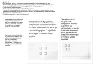 Ejercicio 11
Elija un formato vertical u horizontal y copie el siguiente texto utilizando tipografía con serif:
 “Simetría Método tipográfico de composición tradicional en el que las líneas están centradas por el
 eje central de la pagina. El equilibrio se consigue a través de fuerzas iguales”.
Compóngalo en un estilo simétrico
Copie el siguiente texto usando una tipografía de palo seco
: “Asimetría: método tipográfico de composición dinámico que utilizan los vanguardistas en que las
 líneas están dispuestas en un eje descentrado. El equilibrio se consigue a través de fuerzas opuestas”
Compóngalo en un estilo asimétrico
Compare los dos textos y fíjese en las diferencias



    Simetría Método tipográfico de                                                                        “Asimetría: método
    composición tradicional en el
    que las líneas están centradas                 Simetría Método tipográfico de                         tipográfico de
    por el eje central de la pagina.
                                                   composición tradicional en el que                      composición dinámico
    El equilibrio se consigue a
    través de fuerzas iguales                                                                             que utilizan los
                                                   las líneas están centradas por el eje                  vanguardistas en que las
                                                   central de la pagina. El equilibrio                    líneas están dispuestas
                                                   se consigue a través de fuerzas                        en un eje descentrado.
    “Asimetría: método tipográfico                                                                        El equilibrio se consigue
    de composición dinámico que                    iguales                                                a través de fuerzas
    utilizan los vanguardistas en
    que las líneas están                                                                                  opuestas”
    dispuestas en un eje
    descentrado. El equilibrio se
    consigue a través de fuerzas
    opuestas”
 