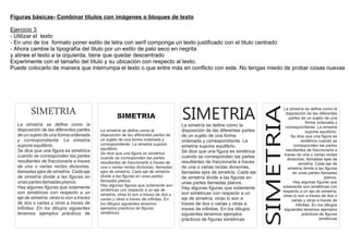 Figuras básicas- Combinar títulos con imágenes o bloques de texto

Ejercicio 3
- Utilizar el texto
- En uno de los formato poner estilo de letra con serif componga un texto justificado con el titulo centrado
- Ahora cambie la tipografía del titulo por un estilo de palo seco en negrita
y alinee el texto a la izquierda, tiene que quedar descentrado
Experimente con el tamaño del título y su ubicación con respecto al texto.
Puede colocarlo de manera que interrumpa el texto o que entre más en conflicto con este. No tengas miedo de probar cosas nuevas




         SIMETRIA




                                                                                                                             SIMETRIA
                                                                                      SIMETRIA
                                                                                                                                    La simetría se define como la
                                                                                                                                      disposición de las diferentes
                                                    SIMETRIA                                                                            partes de un sujeto de una
                                                                                                                                                   forma ordenada y
  La simetría se define como la                                                       La simetría se define como la                   correspondiente. La simetria
  disposición de las diferentes partes     La simetría se define como la              disposición de las diferentes partes                         supone equilibrio.
  de un sujeto de una forma ordenada       disposición de las diferentes partes de    de un sujeto de una forma                          Se dice que una figura es
  y correspondiente. La simetria           un sujeto de una forma ordenada y          ordenada y correspondiente. La                            simétrica cuando se
  supone equilibrio.                       correspondiente. La simetria supone                                                             corresponden las partes
                                                                                      simetria supone equilibrio.
                                           equilibrio.                                                                                resultantes de fraccionarla a
  Se dice que una figura es simétrica                                                 Se dice que una figura es simétrica
                                           Se dice que una figura es simétrica                                                       traves de una o varias rectas
  cuando se corresponden las partes        cuando se corresponden las partes          cuando se corresponden las partes
                                                                                                                                       divisorias, llamadas ejes de
  resultantes de fraccionarla a traves     resultantes de fraccionarla a traves de    resultantes de fraccionarla a traves                    simetría. Cada eje de
  de una o varias rectas divisorias,       una o varias rectas divisorias, llamadas   de una o varias rectas divisorias,               simetría divide a las figuras
  llamadas ejes de simetría. Cada eje      ejes de simetría. Cada eje de simetría     llamadas ejes de simetría. Cada eje                  en unas partes llamadas
  de simetría divide a las figuras en      divide a las figuras en unas partes        de simetría divide a las figuras en                                     planos.
  unas partes llamadas planos.             llamadas planos.                                                                                Hay algunas figuras que
                                                                                      unas partes llamadas planos.
                                           Hay algunas figuras que solamente son                                                    solamente son simétricas con
  Hay algunas figuras que solamente                                                   Hay algunas figuras que solamente
                                           simétricas con respecto a un eje de                                                      respecto a un eje de simetría;
  son simétricas con respecto a un         simetría; otras lo son a traves de dos o   son simétricas con respecto a un
                                                                                                                                    otras lo son a traves de dos o
  eje de simetría; otras lo son a traves   varias y otras a traves de infinitas. En   eje de simetría; otras lo son a                     varias y otras a traves de
  de dos o varias y otras a traves de      los dibujos siguientes tenemos             traves de dos o varias y otras a                      infinitas. En los dibujos
  infinitas. En los dibujos siguientes     ejemplos prácticos de figuras              traves de infinitas. En los dibujos            siguientes tenemos ejemplos
  tenemos ejemplos prácticos de            simétricas                                 siguientes tenemos ejemplos                               prácticos de figuras
                                                                                      prácticos de figuras simétricas                                      simétricas
 