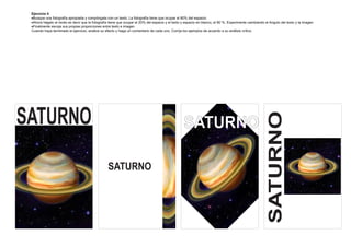 Ejercicio 4
 Busque una fotografía apropiada y compóngala con un texto. La fotografía tiene que ocupar el 80% del espacio.
 Ahora hágalo al revés es decir que la fotografía tiene que ocupar el 20% del espacio y el texto y espacio en blanco, el 80 %. Experimente cambiando el Angulo del texto y la imagen
 Finalmente escoja sus propias proporciones entre texto e imagen
 Cuando haya terminado el ejercicio, analice su efecto y haga un comentario de cada uno. Corrija los ejemplos de acuerdo a su análisis crítico




SATURNO




                                                                                                                                                        SATURNO
                                                                                                  SATURNO

                                                 SATURNO
 