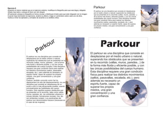 Ejercicio 6                                                                                                         Parkour
Usando el mismo material que en el ejercicio anterior, modifique la fotografía para que sea larga y delgada.
                                                                                                                    El parkour es una disciplina que consiste en desplazarse
Añada mas texto y coloque el titulo con otro ángulo
                                                                                                                    por el medio urbano o natural, superando los obstáculos
Finalmente coloque la fotografía en forma circular y distribuya el texto para que este integrado con la imagen     que se presenten en tu recorrido (vallas, muros, paredes...)
Cuando haya terminado los ejercicios, analice su efecto y haga un comentario sobre cada uno de ellos.               de la forma más fluida y eficiente posible, y con las únicas
Vuelva a mirar los ejemplos y corríjalos de acuerdo a su análisis crítico                                           posibilidades del cuerpo humano. Esta disciplina requiere
                                                                                                                    una gran condición física para realizar los distintos
                                                                                                                    movimientos (saltos, pasavallas, escalada, etc.), pero
                                                                                                                    además es necesario un espiritu fuerte, capaz de superar
                                                                                                                    los propios miedos, una gran concentración y una gran
                                                                                                                    confianza.




                                                             r
                                             a r ko
                                                           u                                                                 Parkour
                                        P                                                                         El parkour es una disciplina que consiste en
                          El parkour es una disciplina que consiste en                                            desplazarse por el medio urbano o natural,
                          desplazarse por el medio urbano o natural,
                          superando los obstáculos que se presenten en tu                                         superando los obstáculos que se presenten
                          recorrido (vallas, muros, paredes...) de la forma                                       en tu recorrido (vallas, muros, paredes...) de
                          más fluida y eficiente posible, y con las únicas
                          posibilidades del cuerpo humano. Esta disciplina                                        la forma más fluida y eficiente posible, y con
                          requiere una gran condición física para realizar                                        las únicas posibilidades del cuerpo humano.
                          los distintos movimientos (saltos, pasavallas,
                          escalada, etc.), pero además es necesario un                                            Esta disciplina requiere una gran condición
                          espiritu fuerte, capaz de superar los propios                                           física para realizar los distintos movimientos
                          miedos, una gran concentración y una gran
                          confianza.                                                                              (saltos, pasavallas, escalada, etc.), pero
                          Parkour, también conocido como l'art du
                          déplacement (el arte del desplazamiento), es una
                                                                                                                  además es necesario un
                          disciplina que consiste en desplazarse de un                                            espiritu fuerte, capaz de
                          punto a otro lo más eficazmente posible, usando                                         superar los propios
                          principalmente las habilidades del cuerpo
                          humano. Esto significa superar obstáculos que                                           miedos, una gran
                          se presenten en el recorrido, tales como vallas,
                          muros, paredes, etc. (en ambientes urbanos) e
                                                                                                                  concentración y una
                          incluso árboles, formaciones rocosas, ríos, etc.                                        gran confianza.
                          (en ambientes rurales). Los practicantes del
                          parkour son denominados traceurs (traceuses en
                          el caso de las mujeres).
 