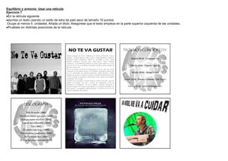 Equilibrio y armonía Usar una retícula
Ejercicio 7
En la retícula siguiente
escriba un texto usando un estilo de letra de palo seco de tamaño 10 puntos.
 Ocupe al menos 5 unidades. Añada un titulo. Asegúrese que el texto empieza en la parte superior izquierda de las unidades.
Pruébelo en distintas posiciones de la retícula




                                                 NO TE VA GUSTAR                                                          PROXIMOS CONCIERTOS

                                               Banda uruguaya de Rock, Integrada por Emiliano Brancciari (voz y
                                               guitarra), Guzmán Silveira (bajo y coros), Diego Bartaburu (batería),
                                               Gonzalo Castex (percusión), Martín Gil (trompeta y coros), Denis                 Sabado 06.04 - Costanera Sur
                                               Ramos (trombón), Mauricio Ortiz (saxo tenor), Pablo Coniberti
                                               (guitarra). Su tecladista era Marcel Curuchet, quien falleció el 14 de
                                               julio de 2012 en un accidente de tránsito cuando la banda estaba de
                                               gira por Nueva York.
                                                                                                                                Sabado 13.04 - Espacio Quality
                                               No Te Va Gustar se formó en Montevideo el 25 de junio de 1994.
                                               Inspirados en las bandas Oasis y The Beatles, comenzaron siendo solo
                                               un trío conformado por Emiliano Brancciari, Mateo Moreno y Pablo                  Sabado 20.04 - Arena Maipú
                                               Abdala que tocaban la guitarra, el bajo y la batería respectivamente. En
                                               1997 la banda se expande e implementa nuevos ritmos como reggae,
                                               candombe, ska y murga.
                                               Cuentan que al principio, la banda tenía un nombre muy malo (que por
                                                                                                                          Jueves 25.04 - Estadio Cubierto Club Unión
                                               cábala no cuentan cual era). Cuando les preguntaron como se
                                               llamaban, le contestaron "no te va gustar" haciendo referencia al
                                               nombre original. Al principio causó gracia y al hacerse conocidos con         Sabado 27.04 - Salón Metropolitano
                                               ese nombre, lo propusieron definitivamente. El nombre es una de las
                                               marcas registradas de la banda.




             DISCOGRAFIA


                Sólo de noche (1999)
         Este fuerte viento que sopla (2002)
           Aunque cueste ver el sol (2004)
           Todo es tan inflamable (2006)
                      Tan (2007)
            El camino más largo (2008)
          Sólo de noche (reedición) (2009)
              Por lo menos hoy (2010)
         El calor del pleno invierno (2012)
 