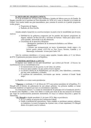 IES “TORRE DE LOS HERBEROS”. Departamento de Geografía e Historia. Composición histórica Francisco Hidalgo
5
EL REINADO DE AMADEO I (1870-73).
El 16 de noviembre de 1870 las Cortes nombran a Amadeo de Saboya como rey de España. Su
llegada coincidió con el asesinato de Prim (diciembre de 1870), tal y como se describe en el cuadro de
Gisbert. Esta muerte tendrá una gran trascendencia, pues consuma la escisión en el partido progresista
en dos grupos:
? Progresistas de Sagasta.
? Radicales de Ruiz Zorrilla.
Amadeo adoptó el papelde rey constitucionalpero no pudo evitar la inestabilidad, por diversos
motivos:
? Debilidad de los gobiernos compuestos por los partidos del régimen: progresistas de
Sagasta, radicales de Ruiz Zor rilla y unionistas de Serrano. Tenían poco apoyo social,
como quedaba demostrado en la alta abstención.
? Crecimiento de la oposición al Régimen:
- Monárquicos, partidarios de la restauración borbónica con Alfonso.
- Republicanos.
- Carlistas, que protagonizarán un nuevo levantamiento, dando origen a la
tercera guerra carlista (1872-76) en País Vasco, Navarra, Cataluña y el
Maestrazgo, reclamando el trono para Carlos VII.
Ante los continuos desórdenes y el escaso apoyo popular, Amadeo abdica el 11 de febrero
de1874. El parlamento proclama entonces la República.
LA PRIMERA REPÚBLICA (1873-74)
El régimen nace sumido en una gran inestabilidad que acabará por llevarle al fracaso; las
manifestaciones de esa inestabilidad serían:
? El mantenimiento de dos guerras: La de Cuba y la carlista.
? El escaso apoyo popular con que cuenta el nuevo régimen.
? La división interna de los Republicanos; por una parte, entre federalistas y unionistas;
por otra, entre moderados y exaltados.
? El problema del cantonalismo, movimiento que intenta construir el Estado “desde
abajo”.
La República va a tener cuatro presidencias:
* Figueras es nombrado el 11 de febrero de 1873 como primer presidente de la República. Pi i
Margall será el ministro de gobernación de este primer gobierno. Las primeras medidas se toman
buscando estabilizar un régimen que nace en circunstancias especiales.
En el documento número 1 se resalta la continuidad de los principios de la Constitución del 69 y
la relación entre República y orden. Esto último se resalta para tratar de dar una sensación de fortaleza
que luego los acontecimientos posteriores desmentirán. En mayo se realizan elecciones y ganan los
federalistas.
* Pi i Margall es elegido presidente (11 de junio 1873). Bajo su presidencia:
? Se va a realizar un proyecto de Constitución Federal.
? Estalla el problema del cantonalismo. Varias ciudades se proclaman cantones soberanos
en Andalucía y Levante (Cartagena fue el primer sitio y el más importante). Pi i Margall
dimite al no querer usar la violencia.
 