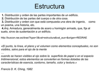 1. Distribución y orden de las partes importantes de un edificio.
2. Distribución de las partes del cuerpo o de otra cosa.
3. Distribución y orden con que está compuesta una obra de ingenio, como
un poema, una historia, etc.
4.Arq. Armadura, generalmente de acero u hormigón armado, que, fija al
suelo, sirve de sustentación a un edificio.
http://buscon.rae.es/drae/?type=3&val=estructura&val_aux=&origen=REDRAE
«El punto, la línea, el plano y el volumen como elementos conceptuales, no son
visibles, salvo para el ojo de la mente
…
cuando se hacen visibles al ojo sobre la superficie de papel o en el espacio
tridimensional, estos elementos se convierten en formas dotadas de las
características de esencia, contorno, tamaño, color y textura.»
Francis D. K. Ching, 1982
Estructura
 
