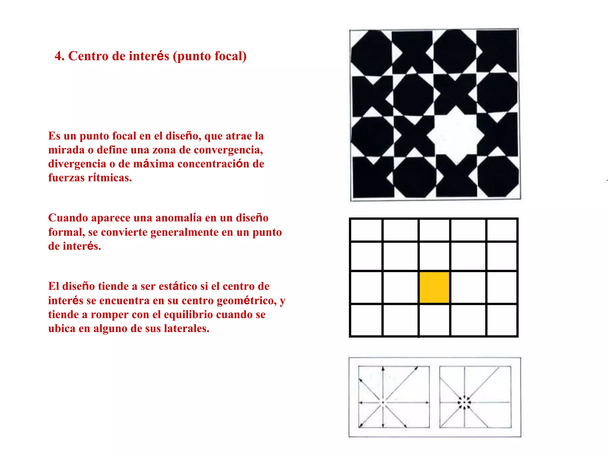 4. Centro de interés (punto focal)
Es un punto focal en el diseño, que atrae la
mirada o define una zona de convergencia,
divergencia o de máxima concentración de
fuerzas rítmicas.
Cuando aparece una anomalía en un diseño
formal, se convierte generalmente en un punto
de interés.
El diseño tiende a ser estático si el centro de
interés se encuentra en su centro geométrico, y
tiende a romper con el equilibrio cuando se
ubica en alguno de sus laterales.
 