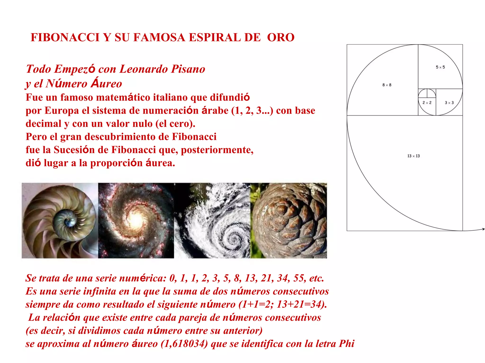 FIBONACCI Y SU FAMOSA ESPIRAL DE ORO
Todo Empezó con Leonardo Pisano
y el Número Áureo
Fue un famoso matemático italiano que difundió
por Europa el sistema de numeración árabe (1, 2, 3...) con base
decimal y con un valor nulo (el cero).
Pero el gran descubrimiento de Fibonacci
fue la Sucesión de Fibonacci que, posteriormente,
dió lugar a la proporción áurea.
Se trata de una serie numérica: 0, 1, 1, 2, 3, 5, 8, 13, 21, 34, 55, etc.
Es una serie infinita en la que la suma de dos números consecutivos
siempre da como resultado el siguiente número (1+1=2; 13+21=34).
La relación que existe entre cada pareja de números consecutivos
(es decir, si dividimos cada número entre su anterior)
se aproxima al número áureo (1,618034) que se identifica con la letra Phi
 