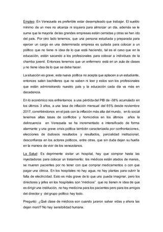 Empleo: En Venezuela es preferible estar desempleado que trabajar. El sueldo
mínimo de un mes no alcanza ni siquiera para almorzar un día, además se le
suma que la mayoría de las grandes empresas están cerradas y otras se han ido
del país. Por otro lado tenemos, que una persona estudiada y preparada para
ejercer un cargo en una determinada empresa es quitada para colocar a un
político que no tiene ni idea de lo que está haciendo, tal es el caso que en la
educación, están sacando a los profesionales para colocar a individuos de la
chamba juvenil. Entonces tenemos que un enfermero está en un aula de clases
y no tiene idea de lo que se debe hacer.
La situación es grave, esta nueva política no acepta que aplacen a un estudiante,
entonces salen bachilleres que no saben ni leer y estos son los profesionales
que están administrando nuestro país y la educación cada día va más en
decadencia.
En lo económico nos enfrentamos a una pérdida del PIB de -38% acumulado en
los últimos 3 años, a una tasa de inflación mensual del 85% desde noviembre
2017, convirtiéndonos en el país con la inflación más alta del mundo, en lo social
tenemos altas tasas de conflictos y homicidios en los últimos años la
delincuencia en Venezuela se ha incrementado e intensificado de forma
alarmante y una grave crisis política también caracterizada por confrontaciones,
elecciones de dudosos resultados y resultados, parcialidad institucional,
desconfianza en los actores políticos, entre otras, que sin duda dejan su huella
en la manera de vivir de los venezolanos.
La Salud: Es deprimente visitar un hospital, hay que comprar hasta las
inyectadoras para colocar un tratamiento; los médicos están atados de manos,
se mueren pacientes por no tener con que comprar medicamentos o con que
pagar una clínica. En los hospitales no hay agua, no hay plantas para cubrir la
falta de electricidad. Esto es más grave de lo que uno pueda imaginar, pero los
directores y jefes en los hospitales son “médicos” que no tienen ni idea de que
es dirigir una institución, no hay medicina para los pacientes pero para los amigos
del director y del grupo político hay todo.
Pregunto: ¿Qué clase de médicos son cuando juraron salvar vidas y ahora las
dejan morir? No hay sensibilidad humana.
 
