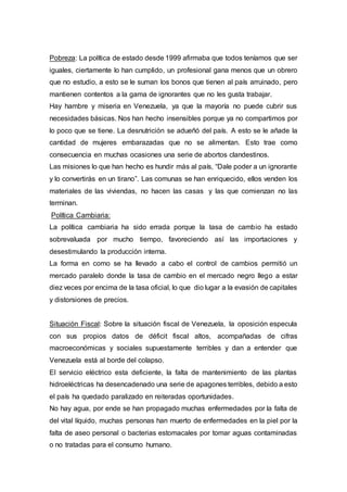 Pobreza: La política de estado desde 1999 afirmaba que todos teníamos que ser
iguales, ciertamente lo han cumplido, un profesional gana menos que un obrero
que no estudio, a esto se le suman los bonos que tienen al país arruinado, pero
mantienen contentos a la gama de ignorantes que no les gusta trabajar.
Hay hambre y miseria en Venezuela, ya que la mayoría no puede cubrir sus
necesidades básicas. Nos han hecho insensibles porque ya no compartimos por
lo poco que se tiene. La desnutrición se adueñó del país. A esto se le añade la
cantidad de mujeres embarazadas que no se alimentan. Esto trae como
consecuencia en muchas ocasiones una serie de abortos clandestinos.
Las misiones lo que han hecho es hundir más al país, “Dale poder a un ignorante
y lo convertirás en un tirano”. Las comunas se han enriquecido, ellos venden los
materiales de las viviendas, no hacen las casas y las que comienzan no las
terminan.
Política Cambiaria:
La política cambiaria ha sido errada porque la tasa de cambio ha estado
sobrevaluada por mucho tiempo, favoreciendo así las importaciones y
desestimulando la producción interna.
La forma en como se ha llevado a cabo el control de cambios permitió un
mercado paralelo donde la tasa de cambio en el mercado negro llego a estar
diez veces por encima de la tasa oficial, lo que dio lugar a la evasión de capitales
y distorsiones de precios.
Situación Fiscal: Sobre la situación fiscal de Venezuela, la oposición especula
con sus propios datos de déficit fiscal altos, acompañadas de cifras
macroeconómicas y sociales supuestamente terribles y dan a entender que
Venezuela está al borde del colapso.
El servicio eléctrico esta deficiente, la falta de mantenimiento de las plantas
hidroeléctricas ha desencadenado una serie de apagones terribles, debido a esto
el país ha quedado paralizado en reiteradas oportunidades.
No hay agua, por ende se han propagado muchas enfermedades por la falta de
del vital líquido, muchas personas han muerto de enfermedades en la piel por la
falta de aseo personal o bacterias estomacales por tomar aguas contaminadas
o no tratadas para el consumo humano.
 
