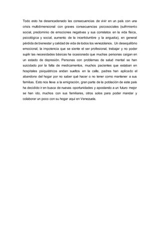 Todo esto ha desencadenado las consecuencias de vivir en un país con una
crisis multidimensional con graves consecuencias psicosociales (sufrimiento
social, predominio de emociones negativas y sus correlatos en la vida física,
psicológica y social, aumento de la incertidumbre y la angustia), en general
pérdida de bienestar y calidad de vida de todos los venezolanos. Un desequilibrio
emocional, la impotencia que se siente el ser profesional, trabajar y no poder
suplir las necesidades básicas ha ocasionado que muchas personas caigan en
un estado de depresión. Personas con problemas de salud mental se han
suicidado por la falta de medicamentos, muchos pacientes que estaban en
hospitales psiquiátricos andan sueltos en la calle, padres han aplicado el
abandono del hogar por no saber qué hacer o no tener como mantener a sus
familias. Esto nos lleva a la emigración, gran parte de la población de este país
ha decidido ir en busca de nuevas oportunidades y apostando a un futuro mejor
se han ido, muchos con sus familiares, otros solos para poder mandar y
colaborar un poco con su hogar aquí en Venezuela.
 
