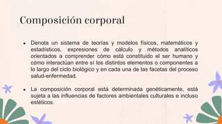 Composición corporal
● Denota un sistema de teorías y modelos físicos, matemáticos y
estadísticos, expresiones de cálculo y métodos analíticos
orientados a comprender cómo está constituido el ser humano y
cómo interactúan entre sí los distintos elementos o componentes a
lo largo del ciclo biológico y en cada una de las facetas del proceso
salud-enfermedad.
● La composición corporal está determinada genéticamente, está
sujeta a las influencias de factores ambientales culturales e incluso
estéticos.
 