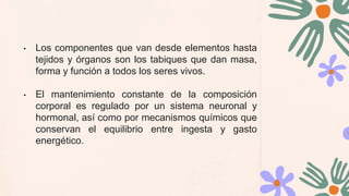 • Los componentes que van desde elementos hasta
tejidos y órganos son los tabiques que dan masa,
forma y función a todos los seres vivos.
• El mantenimiento constante de la composición
corporal es regulado por un sistema neuronal y
hormonal, así como por mecanismos químicos que
conservan el equilibrio entre ingesta y gasto
energético.
 