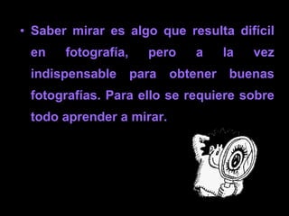 Saber mirar es algo que resulta difícil en fotografía, pero a la vez indispensable para obtener buenas fotografías. Por lo tanto, es necesario aprender a mirar.   