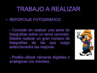 TRABAJO A REALIZAR - El reportaje lo haréis en grupos de 2  personas. - Una vez hechas las fotos, seleccionaréis entre 10 y 15 fotografías que presentaréis en Powerpoint o similar explicando, bien oralmente o por escrito en el powerpoint, las características de las mismas.   