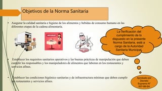 Objetivos de la Norma Sanitaria
• Asegurar la calidad sanitaria e higiene de los alimentos y bebidas de consumo humano en las
diferentes etapas de la cadena alimentaría.
• Establecer los requisitos sanitarios operativos y las buenas prácticas de manipulación que deben
cumplir los responsables y los manipuladores de alimentos que laboran en los restaurantes y
servicios afines.
• Establecer las condiciones higiénico sanitarias y de infraestructura mínimas que deben cumplir
los restaurantes y servicios afines.
La verificación del
cumplimiento de lo
dispuesto en la presente
Norma Sanitaria, está a
cargo de la Autoridad
Sanitaria Municipal.
Aprobado por
Decreto
Supremo N°
007-98-SA
 