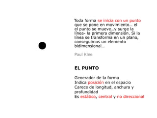 Toda forma se inicia con un punto
que se pone en movimiento… el
el punto se mueve…y surge la
línea- la primera dimensión. Si la
línea se transforma en un plano,
conseguimos un elemento
bidimensional…

Paul Klee


EL PUNTO

Generador de la forma
Indica posición en el espacio
Carece de longitud, anchura y
profundidad
Es estático, central y no direccional
 