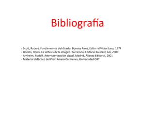 Bibliografía
- Scott, Robert. Fundamentos del diseño. Buenos Aires, Editorial Víctor Leru, 1974
- Dondis, Donis. La sintaxis de la imagen. Barcelona, Editorial Gustavo Gili, 2000
- Arnheim, Rudolf. Arte y percepción visual. Madrid, Alianza Editorial, 2001
- Material didáctico del Prof. Álvaro Cármenes, Universidad ORT.
 