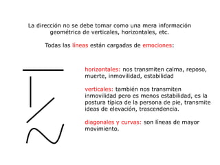 La dirección no se debe tomar como una mera información
        geométrica de verticales, horizontales, etc.

     Todas las líneas están cargadas de emociones:



                   horizontales: nos transmiten calma, reposo,
                   muerte, inmovilidad, estabilidad

                   verticales: también nos transmiten
                   inmovilidad pero es menos estabilidad, es la
                   postura típica de la persona de pie, transmite
                   ideas de elevación, trascendencia.

                   diagonales y curvas: son líneas de mayor
                   movimiento.
 
