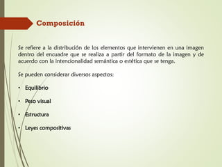 Composición
Se refiere a la distribución de los elementos que intervienen en una imagen
dentro del encuadre que se realiza a partir del formato de la imagen y de
acuerdo con la intencionalidad semántica o estética que se tenga.
Se pueden considerar diversos aspectos:
• Equilibrio
• Peso visual
• Estructura
• Leyes compositivas
 