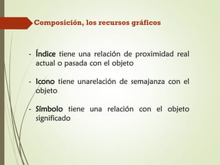 Composición, los recursos gráficos
- Índice tiene una relación de proximidad real
actual o pasada con el objeto
- Icono tiene unarelación de semajanza con el
objeto
- Símbolo tiene una relación con el objeto
significado
 