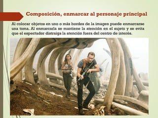 Composición, enmarcar al personaje principal
Al colocar objetos en uno o más bordes de la imagen puede enmarcarse
una toma. Al enmarcarla se mantiene la atención en el sujeto y se evita
que el espectador distraiga la atención fuera del centro de interés.
 