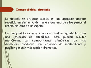 Composición, simetría
La simetría se produce cuando en un encuadre aparece
repetido un elemento de manera que uno de ellos parece el
reflejo del otro en un espejo.
Las composiciones muy simétricas resultan agradables, dan
una sensación de estabilidad, pero pueden resultar
monótonas. Las composiciones asimétricas son más
dinámicas, producen una sensación de inestabilidad y
pueden generar más tensión dramática.
 