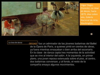 Edgar Degas (francés), La clase de danza, hacia 1879, óleo sobre tela, Galería Nacional de Arte, Washington.La clase de danzaDEGAS  fue un admirador de las jóvenes bailarinas del Ballet de la Ópera de París, a quienes pintó en cientos de obras, ya fuera mientras ensayaban o bien arriba del escenario. En la clase  de danza capta tres momentos de la actividad que se vive al interior del salón. A la izquierda, en primer plano, una joven reposa extenuada sobre el piso, al centro, dos bailarinas conversan, y al fondo, el resto de la compañía ensaya algunos movimientos.