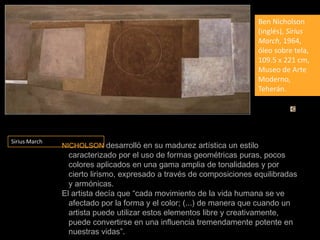 Ben Nicholson (inglés), Sirius March, 1964, óleo sobre tela, 109.5 x 221 cm, Museo de Arte Moderno, Teherán.Sirius March  NICHOLSONdesarrolló en su madurez artística un estilo caracterizado por el uso de formas geométricas puras, pocos colores aplicados en una gama amplia de tonalidades y por cierto lirismo, expresado a través de composiciones equilibradas y armónicas.El artista decía que “cada movimiento de la vida humana se ve afectado por la forma y el color; (...) de manera que cuando un artista puede utilizar estos elementos libre y creativamente, puede convertirse en una influencia tremendamente potente en nuestras vidas”.