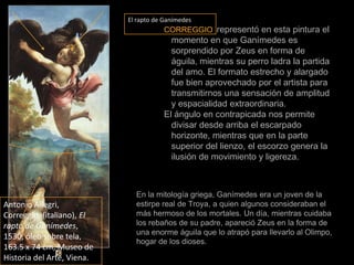 El rapto de GanímedesCORREGGIOrepresentó en esta pintura el momento en que Ganímedes es sorprendido por Zeus en forma de águila, mientras su perro ladra la partida del amo. El formato estrecho y alargado fue bien aprovechado por el artista para transmitirnos una sensación de amplitud y espacialidad extraordinaria.El ángulo en contrapicada nos permite divisar desde arriba el escarpado horizonte, mientras que en la parte superior del lienzo, el escorzo genera la ilusión de movimiento y ligereza.  En la mitología griega, Ganímedes era un joven de la estirpe real de Troya, a quien algunos consideraban el más hermoso de los mortales. Un día, mientras cuidaba los rebaños de su padre, apareció Zeus en la forma de una enorme águila que lo atrapó para llevarlo al Olimpo, hogar de los dioses.Antonio Allegri, Correggio, (italiano), El rapto de Ganímedes, 1530, óleo sobre tela, 163.5 x 74 cm, Museo de Historiadel Arte, Viena.