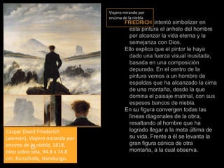 Viajero mirando por encima de la nieblaFRIEDRICHintentó simbolizar en esta pintura el anhelo del hombre por alcanzar la vida eterna y la semejanza con Dios.Ello explica que el pintor le haya dado una fuerza visual inusitada, basada en una composición depurada. En el centro de la pintura vemos a un hombre de espaldas que ha alcanzado la cima de una montaña, desde la que domina el paisaje matinal, con sus espesos bancos de niebla. En su figura convergen todas las líneas diagonales de la obra, resaltando al hombre que ha logrado llegar a la meta última de su vida. Frente a él se levanta la gran figura cónica de otra montaña, a la cual observa. Caspar David Friederich (alemán), Viajero mirando por encima de la niebla, 1818, óleo sobre tela, 94.8 x 74.8 cm, Kunsthalle, Hamburgo.