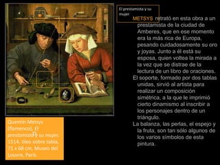 El prestamista y su mujerMETSYSretrató en esta obra a un prestamista de la ciudad de Amberes, que en ese momento era la más rica de Europa, pesando cuidadosamente su oro y joyas. Junto a él está su esposa, quien voltea la mirada a la vez que se distrae de la lectura de un libro de oraciones.El soporte, formado por dos tablas unidas, sirvió al artista para realizar un composición simétrica, a la que le imprimió cierto dinamismo al inscribir a los personajes dentro de un triángulo.La balanza, las perlas, el espejo y la fruta, son tan sólo algunos de los varios símbolos de esta pintura.  QuentinMetsys (flamenco), El prestamista y su mujer, 1514, óleo sobre tabla, 71 x 68 cm, Museo del Louvre, París.