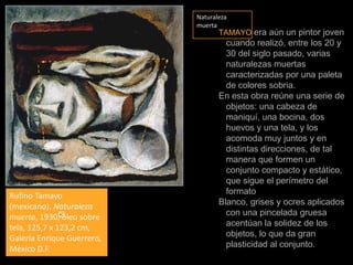 Naturaleza muertaTAMAYOera aún un pintor joven cuando realizó, entre los 20 y 30 del siglo pasado, varias naturalezas muertas caracterizadas por una paleta de colores sobria.En esta obra reúne una serie de objetos: una cabeza de maniquí, una bocina, dos huevos y una tela, y los acomoda muy juntos y en distintas direcciones, de tal manera que formen un conjunto compacto y estático, que sigue el perímetro del formato Blanco, grises y ocres aplicados con una pincelada gruesa acentúan la solidez de los objetos, lo que da gran plasticidad al conjunto. Rufino Tamayo (mexicano), Naturaleza muerta, 1930, óleo sobre tela, 125,7 x 123,2 cm, Galería Enrique Guerrero, México D.F.