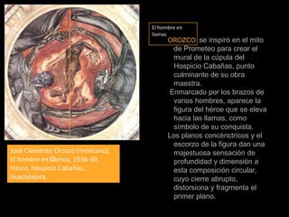 El hombre en llamasOROZCO se inspiró en el mito de Prometeo para crear el mural de la cúpula del Hospicio Cabañas, punto culminante de su obra maestra. Enmarcado por los brazos de varios hombres, aparece la figura del héroe que se eleva hacia las llamas, como símbolo de su conquista.Los planos concénctricos y el escorzo de la figura dan una majestuosa sensación de profundidad y dimensión a esta composición circular, cuyo cierre abrupto, distorsiona y fragmenta el primer plano.José Clemente Orozco (mexicano), El hombre en llamas, 1936-39, fresco, Hospicio Cabañas, Guadalajara.
