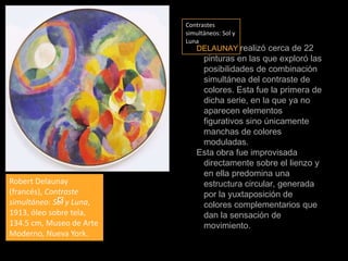 Contrastes simultáneos: Sol y LunaDELAUNAYrealizó cerca de 22 pinturasen las que exploró las posibilidades de combinación simultánea del contraste de colores. Esta fue la primera de dicha serie, en la que ya no aparecen elementos figurativos sino únicamente manchas de colores moduladas.Esta obra fue improvisada directamente sobre el lienzo y en ella predomina una estructura circular, generada por la yuxtaposición de colores complementarios que dan la sensación de movimiento.Robert Delaunay (francés), Contraste simultáneo: Sol y Luna, 1913, óleo sobre tela,  134.5 cm, Museo de Arte Moderno, Nueva York.